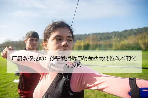 广厦双核驱动：孙铭徽挡拆与胡金秋高低位战术的化学反应