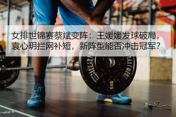 女排世锦赛蔡斌变阵：王媛媛发球破局，袁心玥拦网补短，新阵型能否冲击冠军？ - yaxin